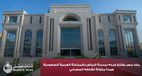 بنك مصر يفتتح فرعه بمدينة الرياض بالمملكة العربية السعودية ويبدأ مزاولة نشاطه المصرفي